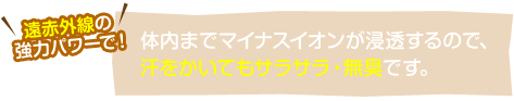 遠赤外線の強力パワーで！体内までマイナスイオンが浸透するので、汗をかいてもサラサラ・無臭です。