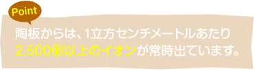 陶板からは、1立方センチメートルあたり2,500個以上のイオンが常時出ています。