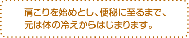 肩こりを始めとし、便秘に至るまで、元は体の冷えからはじまります。