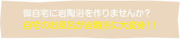 御自宅に岩陶浴を作りませんか？自宅のお風呂が岩陶浴に大変身！！