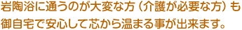 岩陶浴に通うのが大変な方（介護が必要な方）も御自宅で安心して芯から温まる事が出来ます。